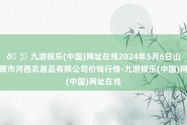 🦄九游娱乐(中国)网址在线2024年5月6日山西省太原市河西农居品有限公司价钱行情-九游娱乐(中国)网址在线