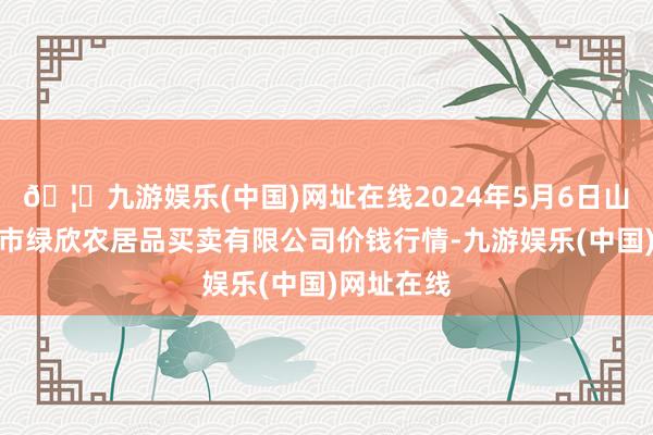 🦄九游娱乐(中国)网址在线2024年5月6日山西省晋城市绿欣农居品买卖有限公司价钱行情-九游娱乐(中国)网址在线