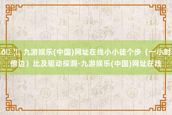 🦄九游娱乐(中国)网址在线小小徒个步（一小时傍边）比及驱动探洞-九游娱乐(中国)网址在线