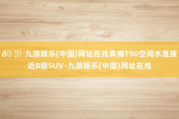 🦄九游娱乐(中国)网址在线奔腾T90空间水准接近B级SUV-九游娱乐(中国)网址在线