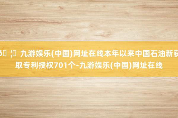 🦄九游娱乐(中国)网址在线本年以来中国石油新获取专利授权701个-九游娱乐(中国)网址在线