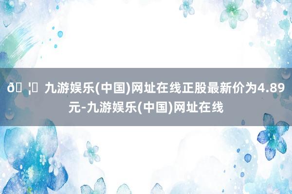 🦄九游娱乐(中国)网址在线正股最新价为4.89元-九游娱乐(中国)网址在线