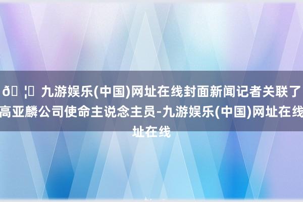 🦄九游娱乐(中国)网址在线封面新闻记者关联了高亚麟公司使命主说念主员-九游娱乐(中国)网址在线