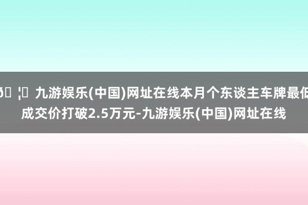 🦄九游娱乐(中国)网址在线本月个东谈主车牌最低成交价打破2.5万元-九游娱乐(中国)网址在线