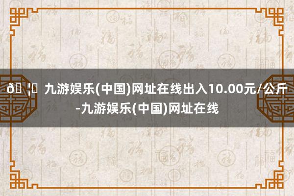 🦄九游娱乐(中国)网址在线出入10.00元/公斤-九游娱乐(中国)网址在线