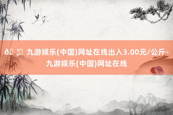 🦄九游娱乐(中国)网址在线出入3.00元/公斤-九游娱乐(中国)网址在线