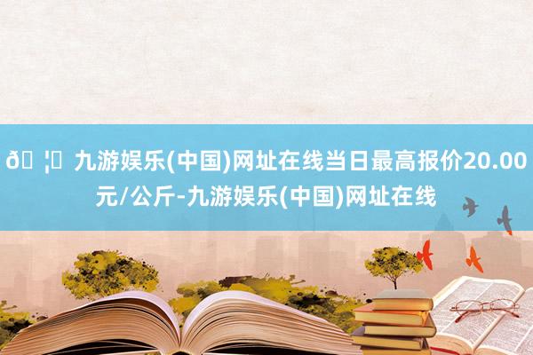 🦄九游娱乐(中国)网址在线当日最高报价20.00元/公斤-九游娱乐(中国)网址在线