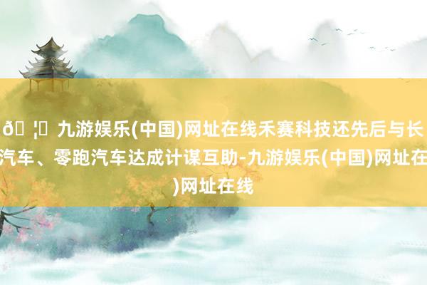 🦄九游娱乐(中国)网址在线禾赛科技还先后与长城汽车、零跑汽车达成计谋互助-九游娱乐(中国)网址在线