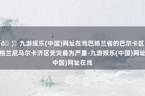 🦄九游娱乐(中国)网址在线巴格兰省的巴尔卡区和巴格兰尼马尔卡济区受灾最为严重-九游娱乐(中国)网址在线