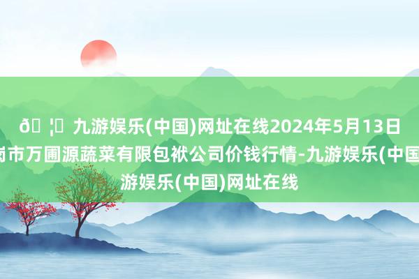 🦄九游娱乐(中国)网址在线2024年5月13日黑龙江鹤岗市万圃源蔬菜有限包袱公司价钱行情-九游娱乐(中国)网址在线