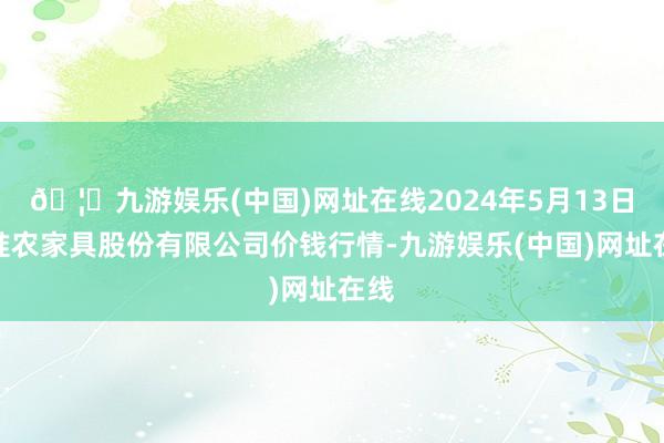 🦄九游娱乐(中国)网址在线2024年5月13日黄淮农家具股份有限公司价钱行情-九游娱乐(中国)网址在线