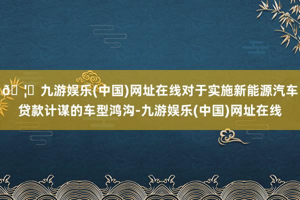 🦄九游娱乐(中国)网址在线对于实施新能源汽车贷款计谋的车型鸿沟-九游娱乐(中国)网址在线