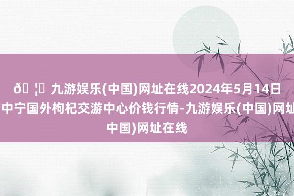 🦄九游娱乐(中国)网址在线2024年5月14日宁夏·中宁国外枸杞交游中心价钱行情-九游娱乐(中国)网址在线