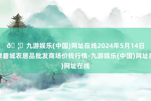 🦄九游娱乐(中国)网址在线2024年5月14日天津碧城农居品批发商场价钱行情-九游娱乐(中国)网址在线