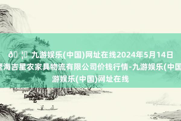 🦄九游娱乐(中国)网址在线2024年5月14日天津韩家墅海吉星农家具物流有限公司价钱行情-九游娱乐(中国)网址在线