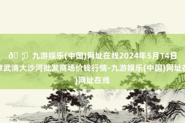 🦄九游娱乐(中国)网址在线2024年5月14日天津武清大沙河批发商场价钱行情-九游娱乐(中国)网址在线