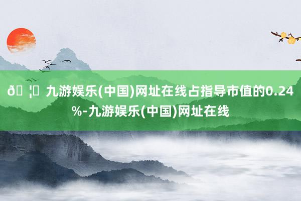 🦄九游娱乐(中国)网址在线占指导市值的0.24%-九游娱乐(中国)网址在线