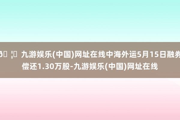 🦄九游娱乐(中国)网址在线中海外运5月15日融券偿还1.30万股-九游娱乐(中国)网址在线