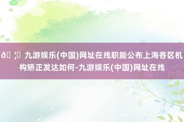 🦄九游娱乐(中国)网址在线职能公布上海各区机构矫正发达如何-九游娱乐(中国)网址在线