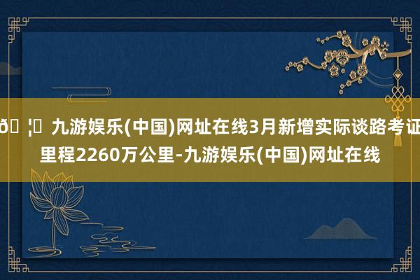 🦄九游娱乐(中国)网址在线3月新增实际谈路考证里程2260万公里-九游娱乐(中国)网址在线