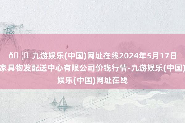 🦄九游娱乐(中国)网址在线2024年5月17日南京农副家具物发配送中心有限公司价钱行情-九游娱乐(中国)网址在线