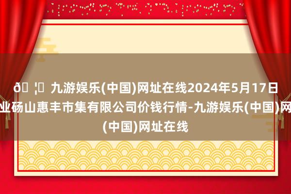 🦄九游娱乐(中国)网址在线2024年5月17日北海果业砀山惠丰市集有限公司价钱行情-九游娱乐(中国)网址在线