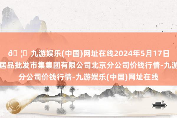 🦄九游娱乐(中国)网址在线2024年5月17日北京顺鑫石门海外农居品批发市集集团有限公司北京分公司价钱行情-九游娱乐(中国)网址在线