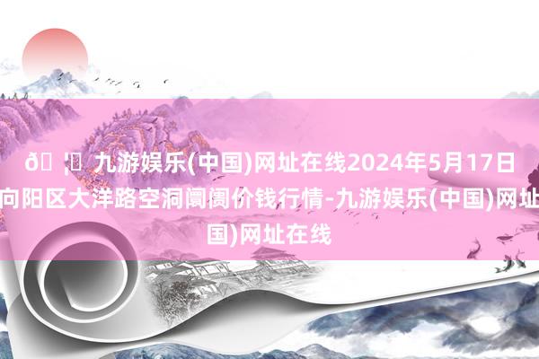 🦄九游娱乐(中国)网址在线2024年5月17日北京向阳区大洋路空洞阛阓价钱行情-九游娱乐(中国)网址在线