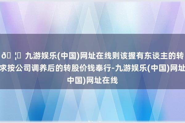 🦄九游娱乐(中国)网址在线则该握有东谈主的转股央求按公司调养后的转股价钱奉行-九游娱乐(中国)网址在线