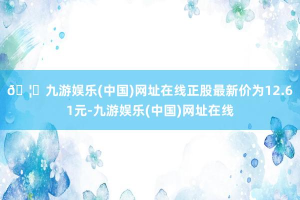 🦄九游娱乐(中国)网址在线正股最新价为12.61元-九游娱乐(中国)网址在线