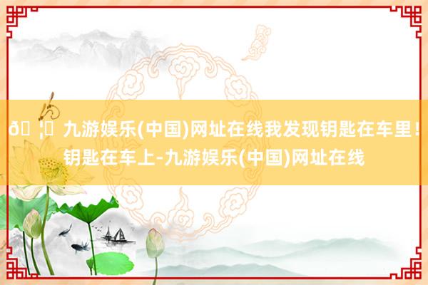 🦄九游娱乐(中国)网址在线我发现钥匙在车里！钥匙在车上-九游娱乐(中国)网址在线