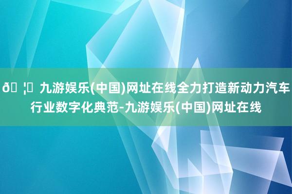 🦄九游娱乐(中国)网址在线全力打造新动力汽车行业数字化典范-九游娱乐(中国)网址在线