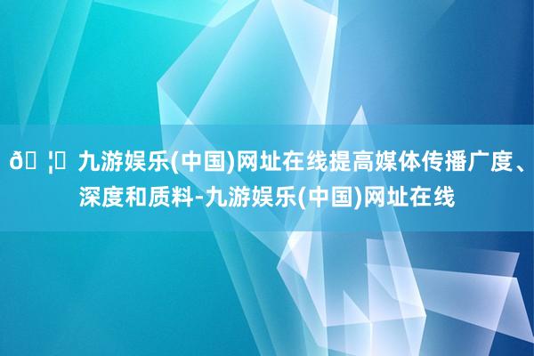 🦄九游娱乐(中国)网址在线提高媒体传播广度、深度和质料-九游娱乐(中国)网址在线