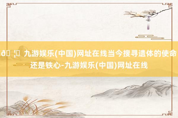 🦄九游娱乐(中国)网址在线当今搜寻遗体的使命还是铁心-九游娱乐(中国)网址在线