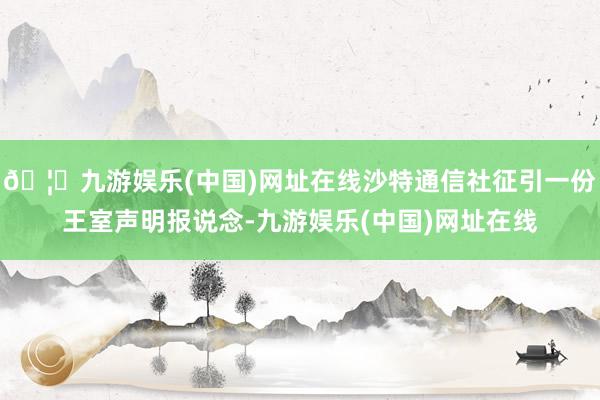 🦄九游娱乐(中国)网址在线沙特通信社征引一份王室声明报说念-九游娱乐(中国)网址在线