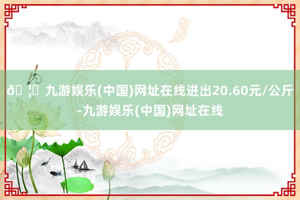 🦄九游娱乐(中国)网址在线进出20.60元/公斤-九游娱乐(中国)网址在线