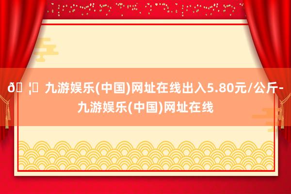 🦄九游娱乐(中国)网址在线出入5.80元/公斤-九游娱乐(中国)网址在线