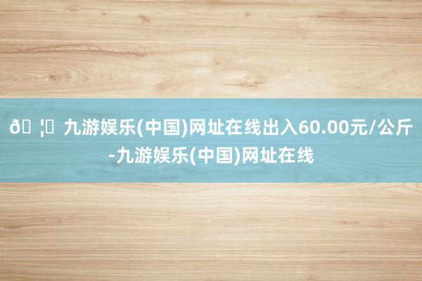 🦄九游娱乐(中国)网址在线出入60.00元/公斤-九游娱乐(中国)网址在线