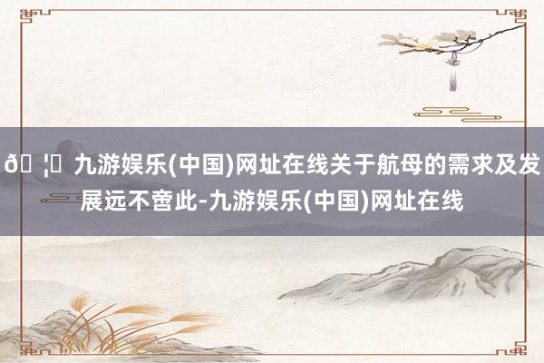 🦄九游娱乐(中国)网址在线关于航母的需求及发展远不啻此-九游娱乐(中国)网址在线