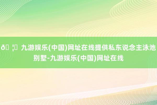 🦄九游娱乐(中国)网址在线提供私东说念主泳池别墅-九游娱乐(中国)网址在线