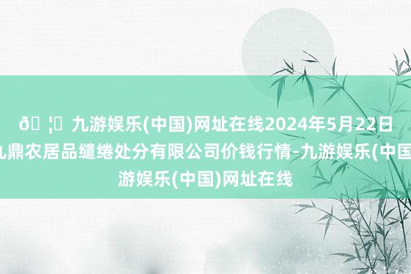 🦄九游娱乐(中国)网址在线2024年5月22日新疆绿珠九鼎农居品缱绻处分有限公司价钱行情-九游娱乐(中国)网址在线