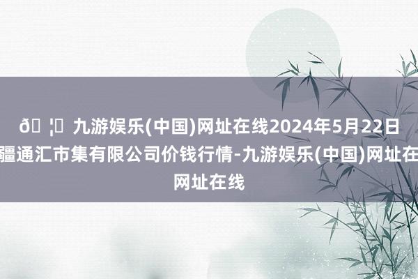 🦄九游娱乐(中国)网址在线2024年5月22日新疆通汇市集有限公司价钱行情-九游娱乐(中国)网址在线