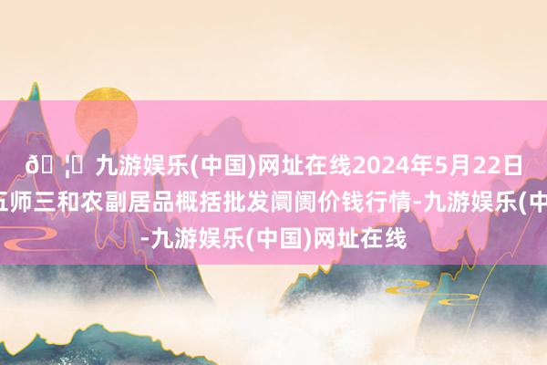 🦄九游娱乐(中国)网址在线2024年5月22日新疆兵团第五师三和农副居品概括批发阛阓价钱行情-九游娱乐(中国)网址在线