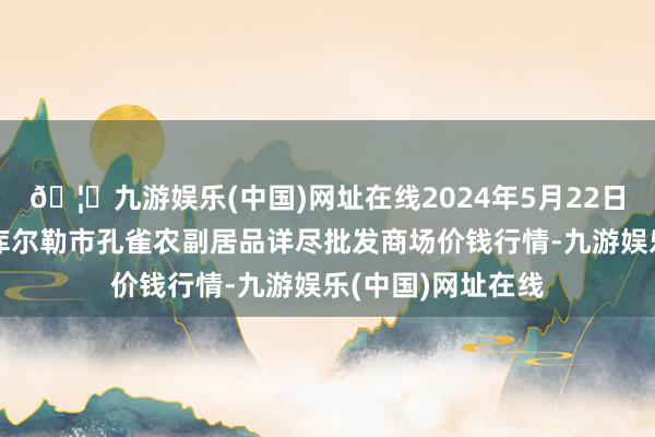 🦄九游娱乐(中国)网址在线2024年5月22日新疆兵团农二师库尔勒市孔雀农副居品详尽批发商场价钱行情-九游娱乐(中国)网址在线