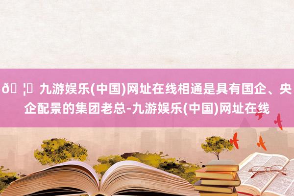 🦄九游娱乐(中国)网址在线相通是具有国企、央企配景的集团老总-九游娱乐(中国)网址在线