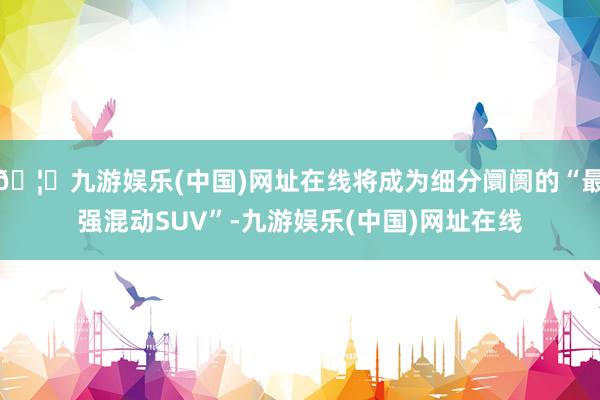 🦄九游娱乐(中国)网址在线将成为细分阛阓的“最强混动SUV”-九游娱乐(中国)网址在线