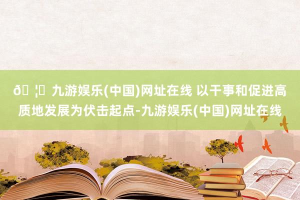 🦄九游娱乐(中国)网址在线 　　以干事和促进高质地发展为伏击起点-九游娱乐(中国)网址在线