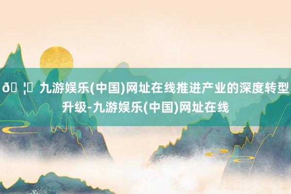 🦄九游娱乐(中国)网址在线推进产业的深度转型升级-九游娱乐(中国)网址在线