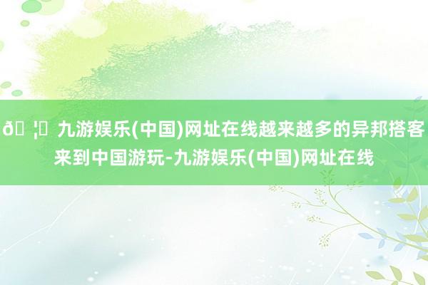 🦄九游娱乐(中国)网址在线越来越多的异邦搭客来到中国游玩-九游娱乐(中国)网址在线