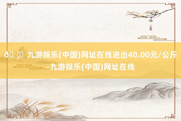 🦄九游娱乐(中国)网址在线进出40.00元/公斤-九游娱乐(中国)网址在线